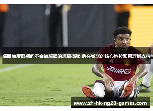 滕哈赫度假期间不会被解雇的原因揭秘 他在曼联的核心地位和管理层支持