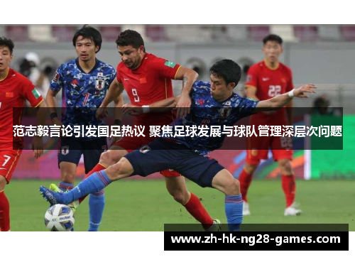 范志毅言论引发国足热议 聚焦足球发展与球队管理深层次问题