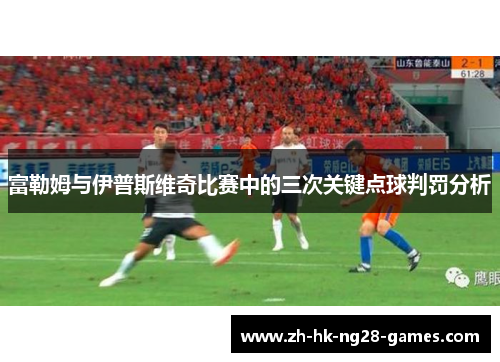 富勒姆与伊普斯维奇比赛中的三次关键点球判罚分析 富勒姆与伊普斯维奇比赛中的三次关键点球判罚分析