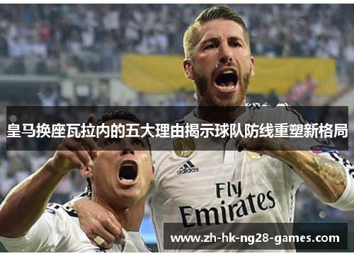 皇马换座瓦拉内的五大理由揭示球队防线重塑新格局 皇马换座瓦拉内的五大理由揭示球队防线重塑新格局