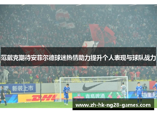 范戴克期待安菲尔德球迷热情助力提升个人表现与球队战力