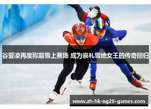 谷爱凌再度称霸雪上赛场 成为崇礼雪地女王的传奇回归