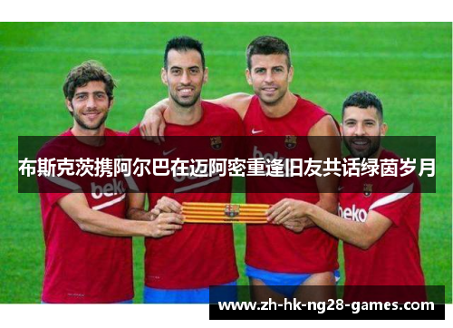 布斯克茨携阿尔巴在迈阿密重逢旧友共话绿茵岁月