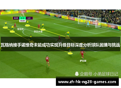 瓦格纳接手诺维奇未能成功实现升级目标深度分析球队困境与挑战 瓦格纳接手诺维奇未能成功实现升级目标深度分析球队困境与挑战
