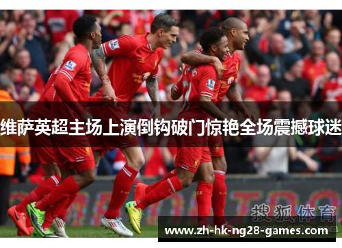 维萨英超主场上演倒钩破门惊艳全场震撼球迷 维萨英超主场上演倒钩破门惊艳全场震撼球迷